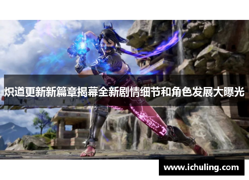 炽道更新新篇章揭幕全新剧情细节和角色发展大曝光